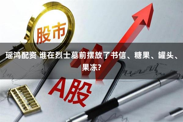 瑶鸿配资 谁在烈士墓前摆放了书信、糖果、罐头、果冻?