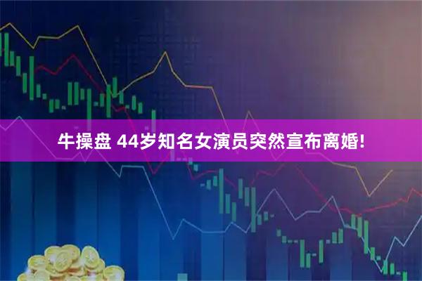 牛操盘 44岁知名女演员突然宣布离婚!