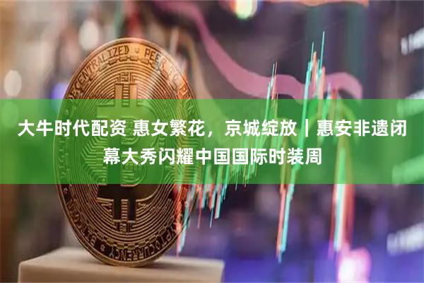 大牛时代配资 惠女繁花，京城绽放｜惠安非遗闭幕大秀闪耀中国国际时装周