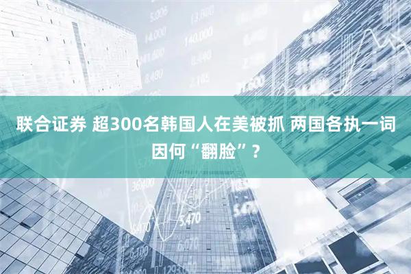 联合证券 超300名韩国人在美被抓 两国各执一词因何“翻脸”？