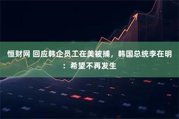 恒财网 回应韩企员工在美被捕，韩国总统李在明：希望不再发生