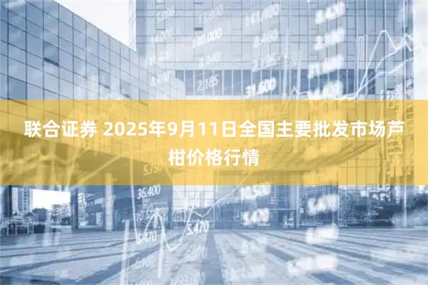联合证券 2025年9月11日全国主要批发市场芦柑价格行情