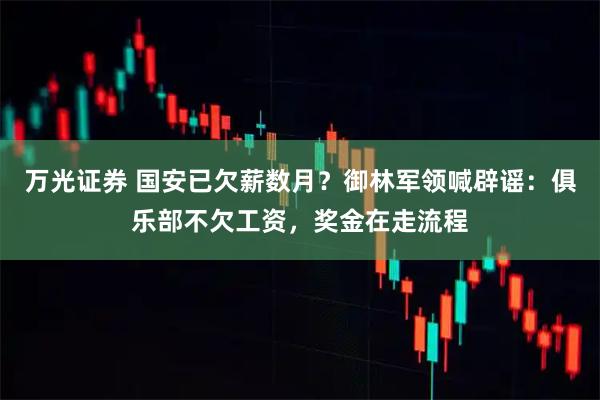 万光证券 国安已欠薪数月？御林军领喊辟谣：俱乐部不欠工资，奖金在走流程