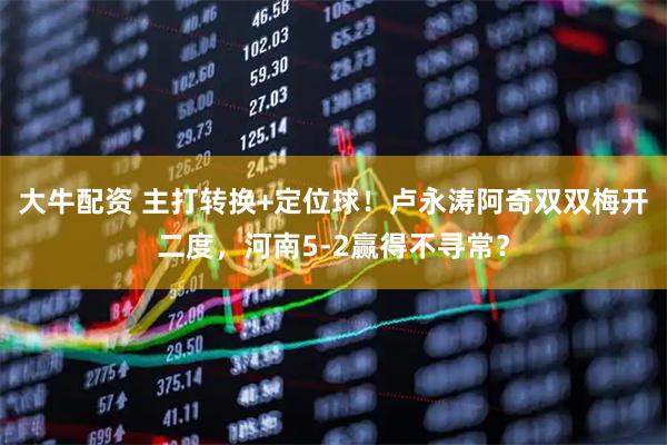 大牛配资 主打转换+定位球！卢永涛阿奇双双梅开二度，河南5-2赢得不寻常？