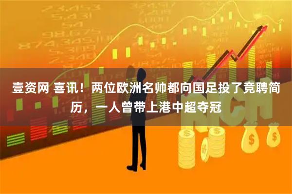 壹资网 喜讯！两位欧洲名帅都向国足投了竞聘简历，一人曾带上港中超夺冠