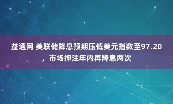 益通网 美联储降息预期压低美元指数至97.20，市场押注年内再降息两次