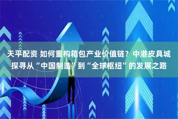 天平配资 如何重构箱包产业价值链？中港皮具城探寻从“中国制造”到“全球枢纽”的发展之路