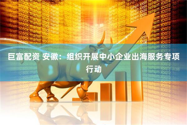 巨富配资 安徽：组织开展中小企业出海服务专项行动