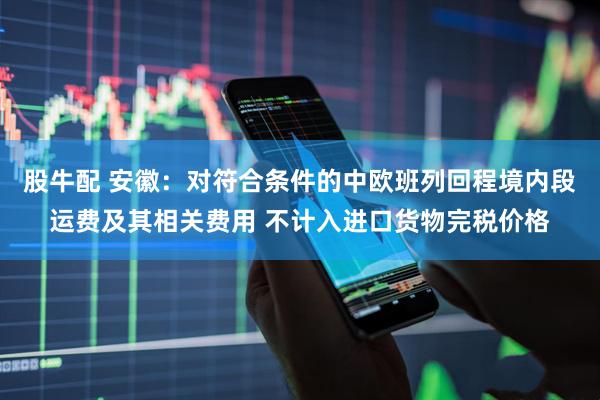 股牛配 安徽：对符合条件的中欧班列回程境内段运费及其相关费用 不计入进口货物完税价格