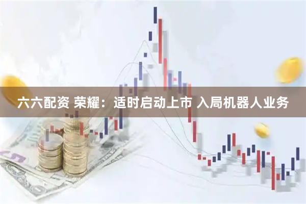 六六配资 荣耀：适时启动上市 入局机器人业务