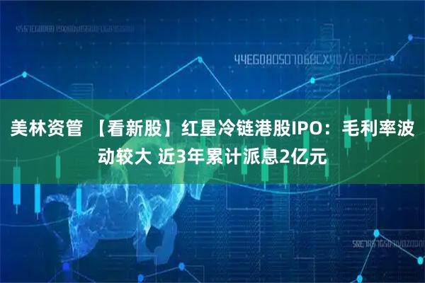 美林资管 【看新股】红星冷链港股IPO：毛利率波动较大 近3年累计派息2亿元