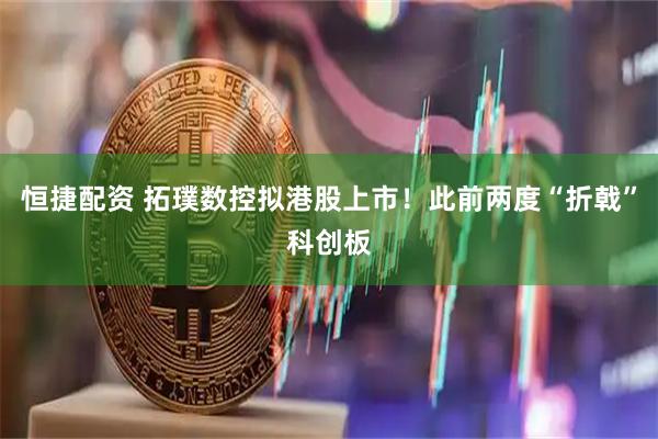 恒捷配资 拓璞数控拟港股上市！此前两度“折戟”科创板