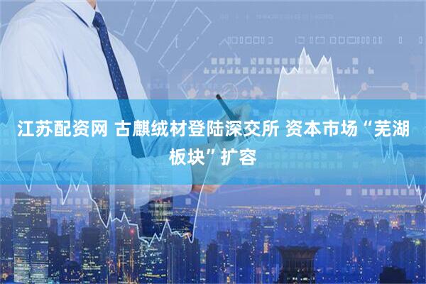 江苏配资网 古麒绒材登陆深交所 资本市场“芜湖板块”扩容