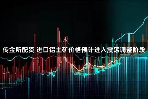 传金所配资 进口铝土矿价格预计进入震荡调整阶段