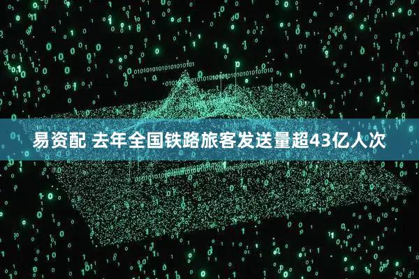 易资配 去年全国铁路旅客发送量超43亿人次