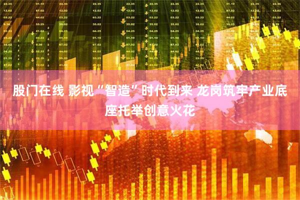 股门在线 影视“智造”时代到来 龙岗筑牢产业底座托举创意火花