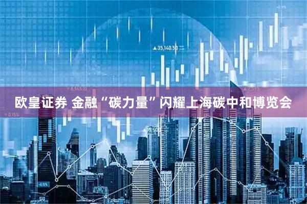 欧皇证券 金融“碳力量”闪耀上海碳中和博览会