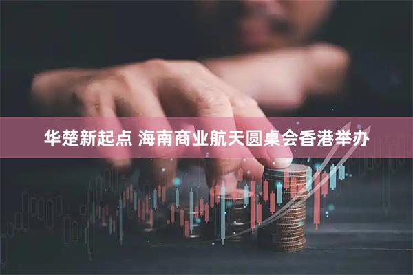 华楚新起点 海南商业航天圆桌会香港举办