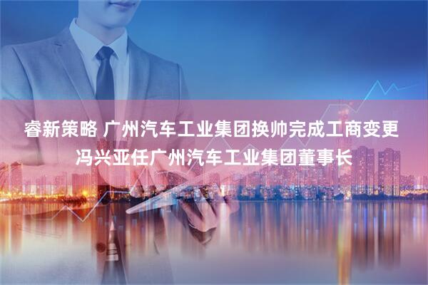 睿新策略 广州汽车工业集团换帅完成工商变更 冯兴亚任广州汽车工业集团董事长
