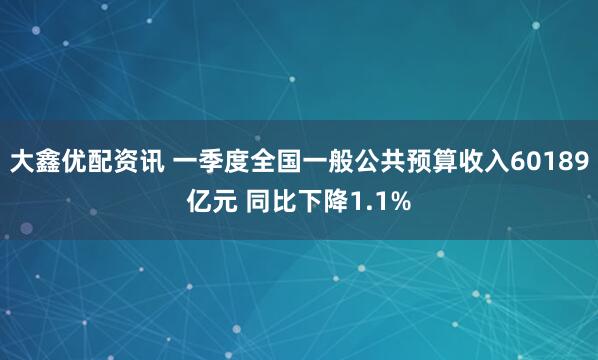 大鑫优配资讯 一季度全国一般公共预算收入60189亿元 同比下降1.1%