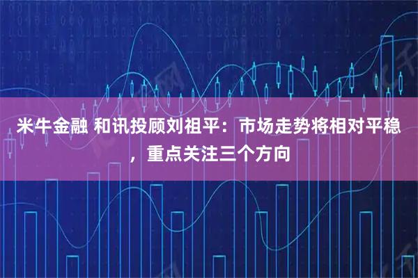 米牛金融 和讯投顾刘祖平：市场走势将相对平稳，重点关注三个方向