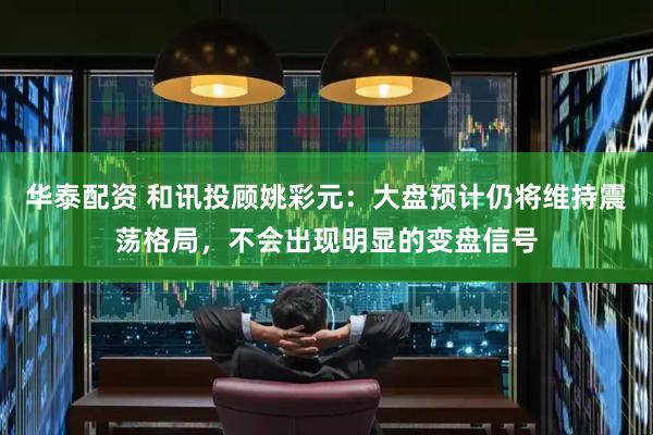 华泰配资 和讯投顾姚彩元：大盘预计仍将维持震荡格局，不会出现明显的变盘信号
