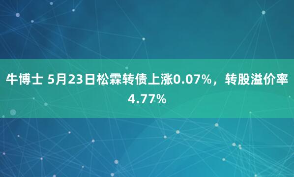 牛博士 5月23日松霖转债上涨0.07%，转股溢价率4.77%