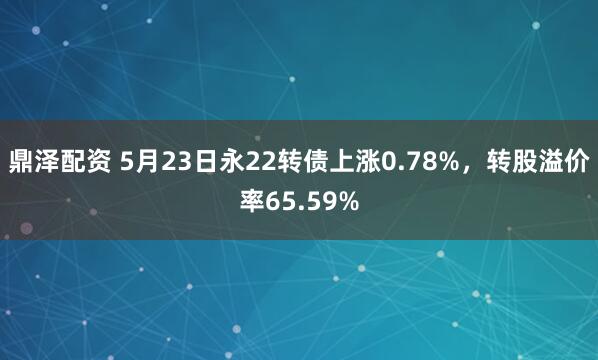 鼎泽配资 5月23日永22转债上涨0.78%，转股溢价率65.59%