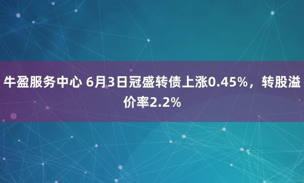 牛盈服务中心 6月3日冠盛转债上涨0.45%，转股溢价率2.2%