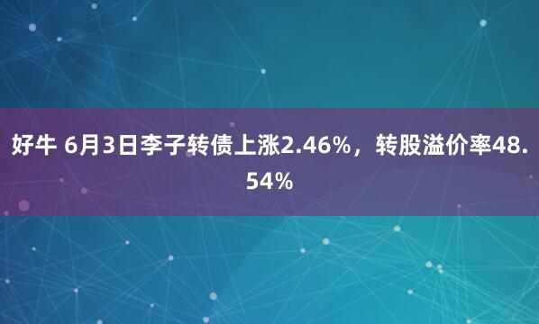 好牛 6月3日李子转债上涨2.46%，转股溢价率48.54%