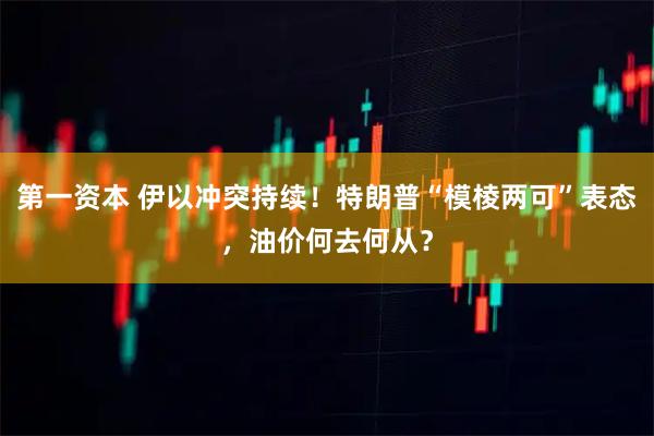 第一资本 伊以冲突持续！特朗普“模棱两可”表态，油价何去何从？