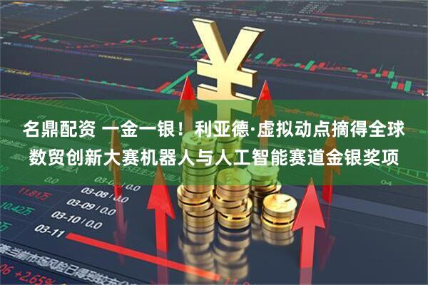 名鼎配资 一金一银！利亚德·虚拟动点摘得全球数贸创新大赛机器人与人工智能赛道金银奖项