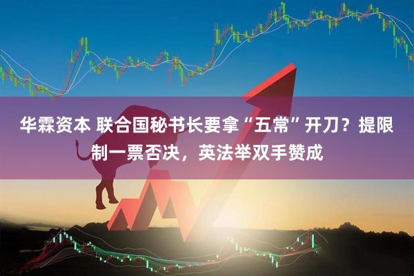 华霖资本 联合国秘书长要拿“五常”开刀？提限制一票否决，英法举双手赞成