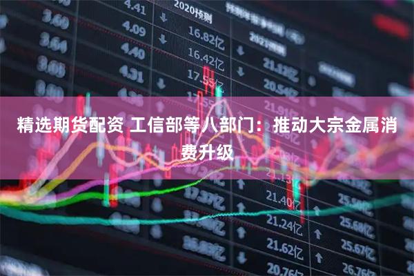 精选期货配资 工信部等八部门：推动大宗金属消费升级