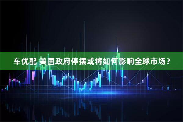 车优配 美国政府停摆或将如何影响全球市场？