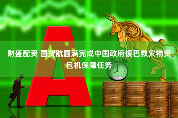 财盛配资 国货航圆满完成中国政府援巴救灾物资包机保障任务