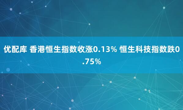 优配库 香港恒生指数收涨0.13% 恒生科技指数跌0.75%