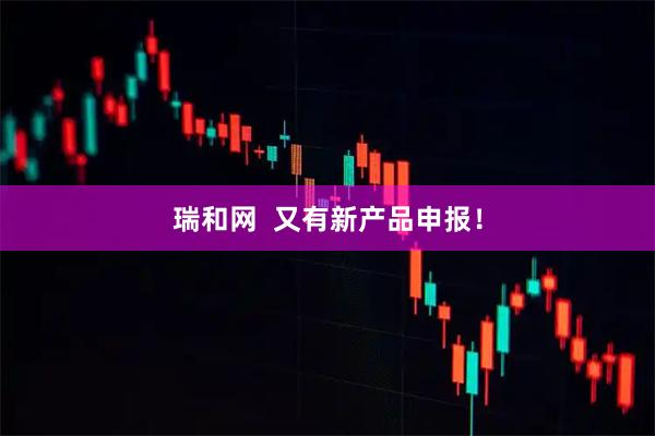 瑞和网  又有新产品申报！