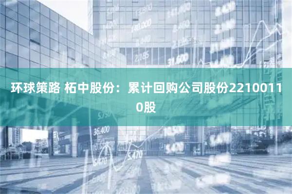 环球策路 柘中股份：累计回购公司股份22100110股