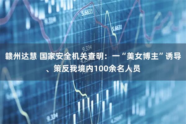 赣州达慧 国家安全机关查明：一“美女博主”诱导、策反我境内100余名人员