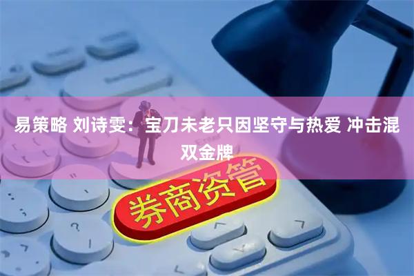 易策略 刘诗雯:宝刀未老只因坚守与热爱 冲击混双金牌