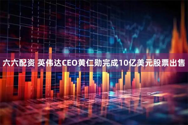 六六配资 英伟达CEO黄仁勋完成10亿美元股票出售