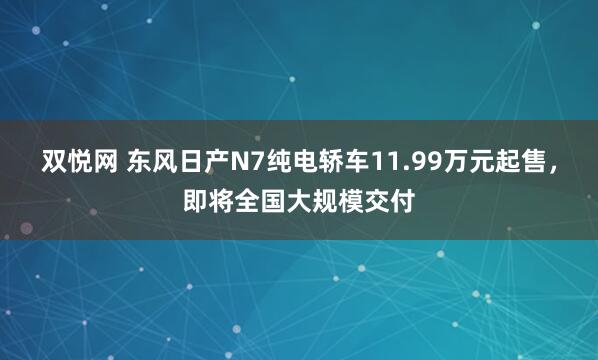 双悦网 东风日产N7纯电轿车11.99万元起售，即将全国大规模交付