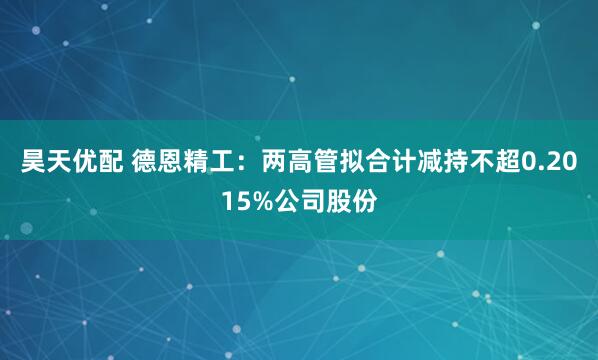昊天优配 德恩精工：两高管拟合计减持不超0.2015%公司股份