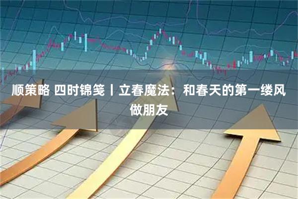 顺策略 四时锦笺丨立春魔法：和春天的第一缕风做朋友