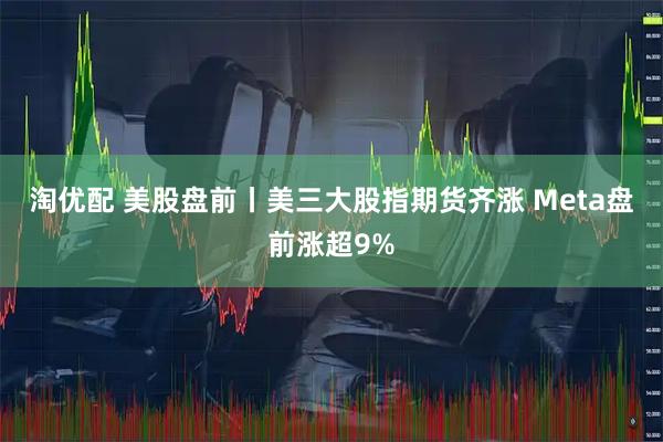 淘优配 美股盘前丨美三大股指期货齐涨 Meta盘前涨超9%