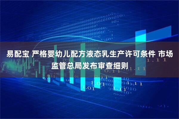 易配宝 严格婴幼儿配方液态乳生产许可条件 市场监管总局发布审查细则