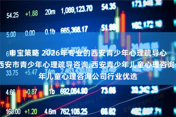 申宝策略 2026年专业的西安青少年心理疏导心理治疗咨询,西安市青少年心理疏导咨询,西安青少年儿童心理咨询公司行业优选
