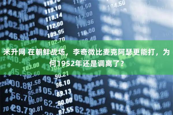 米升网 在朝鲜战场，李奇微比麦克阿瑟更能打，为何1952年还是调离了？