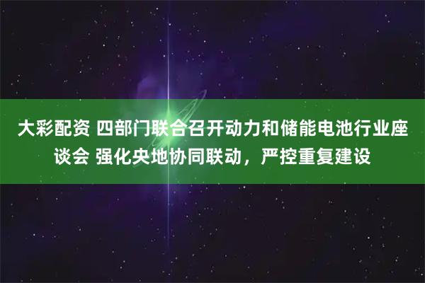 大彩配资 四部门联合召开动力和储能电池行业座谈会 强化央地协同联动，严控重复建设